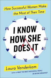 I Know How She Does It: How Successful Women Make the Most of Their Time - Laura Vanderkam