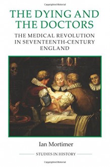 The Dying and the Doctors: The Medical Revolution in Seventeenth-Century England (Royal Historical Society Studies in History New Series) - Ian Mortimer