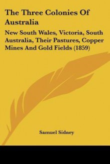 The Three Colonies of Australia: New South Wales, Victoria, South Australia, Their Pastures, Copper Mines and Gold Fields (1859) - Samuel Sidney