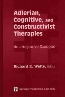 Adlerian, Cognitive, And Constructivist Therapies: An Integrative Dialogue - Richard E. Watts