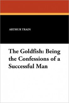 The Goldfish: Being the Confessions of a Successful Man - Arthur Cheney Train