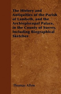 The History and Antiquities of the Parish of Lambeth, and the Archiepiscopal Palace, in the County of Surrey, Including Biographical Sketches - Thomas Allen