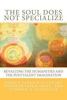 The Soul Does Not Specialize: Revaluing the Humanities and the Polyvalent Imagination - Dennis Patrick Slattery, Jennifer Leigh Selig