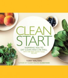 Clean Start: Inspiring You to Eat Clean and Live Well with 100 New Clean Food Recipes - Terry Walters