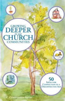 Growing Deeper in our Church Communities: 50 ideas for Connection in a Disconnected Age - C. Christopher Smith