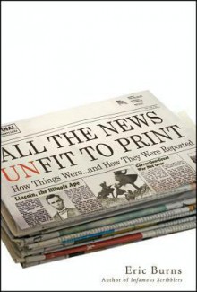 All the News Unfit to Print: How Things Were... and How They Were Reported - Eric Burns