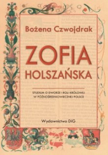 Zofia Holszańska. Studium o dworze i roli królowej w późnośredniowiecznej Polsce - Bożena Czwojdrak