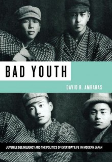 Bad Youth: Juvenile Delinquency and the Politics of Everyday Life in Modern Japan - David R. Ambaras