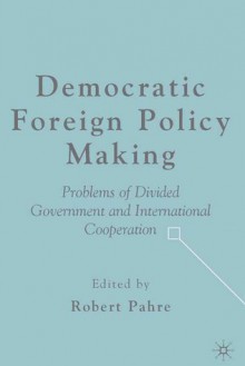 Democratic Foreign Policy Making: Problems of Divided Government and International Cooperation - Robert Pahre