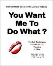 You Want Me To Do What? An Illustrated Book On The Joys Of Fellatio: Explicit Techniques - Taylor