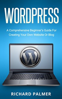 WordPress: A Comprehensive Beginner's Guide For Creating Your Own Website Or Blog (Wordpress For Beginners, Web Development, Web Design, Crash Course) - Richard Palmer, Wordpress Guide