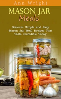 Mason Jar Meals: Discover Simple and Easy Mason Jar Meal Recipes That Taste Incredible Today - Ann Wright