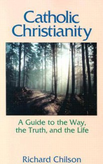 Catholic Christianity: A Guide to the Way, the Truth, and the Life - Richard Chilson