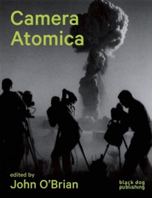 Camera Atomica: Photographing the Nuclear World - John O'Brian, Julia Bryan-Wilson, Susan Schuppli, Sophie Hackett, Blake Fitzpatrick