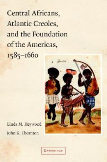 Central Africans, Atlantic Creoles, and the Foundation of the Americas, 1585-1660 - Linda Heywood