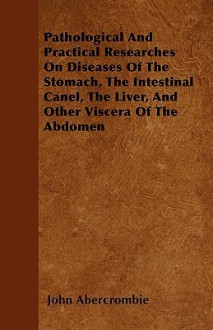 Pathological and Practical Researches on Diseases of the Stomach, the Intestinal Canel, the Liver, and Other Viscera of the Abdomen - John Abercrombie