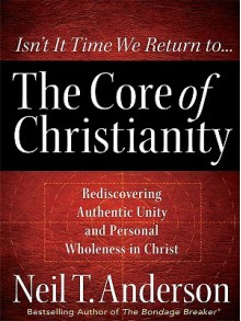 The Core of Christianity: Rediscovering Authentic Unity and Personal Wholeness in Christ - Neil T. Anderson