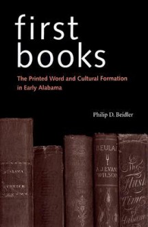 First Books: The Printed Word and Cultural Formation in Early Alabama - Philip D. Beidler