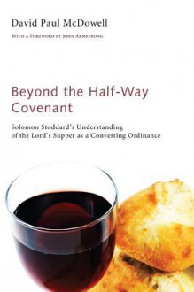 Beyond the Half-Way Covenant: Solomon Stoddard's Understanding of the Lord's Supper as a Converting Ordinance - David Paul McDowell, John Armstrong