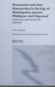 Dramatists and Their Manuscripts in the Age of Shakespeare, Jonson, Middleton and Heywood: Authorship, Authority and the Playhouse - Grace Ioppolo