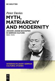 Myth, Matriarchy and Modernity: Johann Jakob Bachofen in German Culture. 1860 1945 - Peter J. Davies