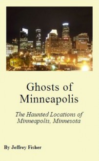 Ghosts of Minneapolis: The Haunted Locations of Minneapolis, Minnesota - Jeffrey Fisher