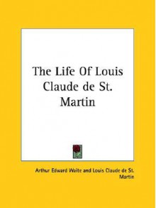 The Life of Louis Claude de St. Martin - Arthur Edward Waite, Louis Claude de Saint-Martin