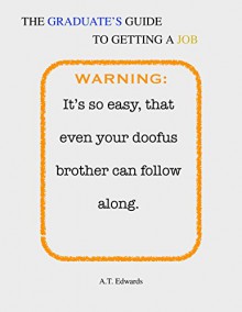 The Graduate's Guide to Getting a Job: It's so easy, that even your doofus brother can follow along - A.T. Edwards