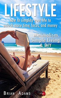 Lifestyle: How to Simplify Your Life to Unlock More Time, Focus, and Money - Minimalism, Simple Living & DIY (Simplify, Organize Your Life, Life Hacks, Lifestyle Design, Minimalist, Simplicity) - Brian Adams