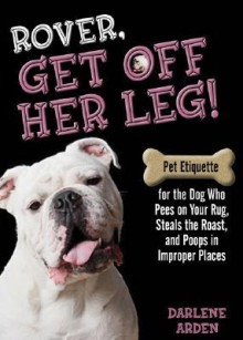 Rover, Get Off Her Leg!: Pet Etiquette for the Dog Who Pees on Your Rug, Steals the Roast and Poops in Improper Places - Darlene Arden