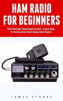 Ham Radio For Beginners: The Ultimate Ham Radio Guide - Learn How To Set Up And Start Using Ham Radio (Survival, Communication, Self Reliance) - James Stuart