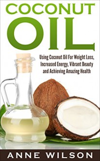 Coconut Oil: Using Coconut Oil For Weight Loss, Increased Energy, Vibrant Beauty and Achieving Amazing Health - Anne Wilson