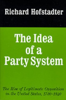 The Idea of a Party System: The Rise of Legitimate Opposition in the United States 1780-1840 - Richard Hofstadter