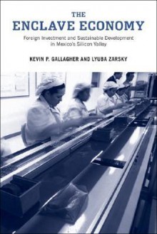 The Enclave Economy: Foreign Investment and Sustainable Development in Mexico's Silicon Valley - Kevin P. Gallagher, Lyuba Zarsky