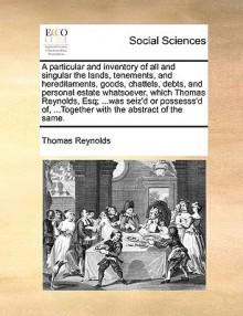 A particular and inventory of all and singular the lands, tenements, and hereditaments, goods, chattels, debts, and personal estate whatsoever, which Thomas Reynolds, Esq; ...was seiz'd or possesss'd of, ...Together with the abstract of the same. - Thomas Reynolds