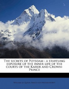 The Secrets of Potsdam; A Startling Exposure of the Inner Life of the Courts of the Kaiser and Crown-Prince Revealed for the First Time by Count Ernst - William Le Queux