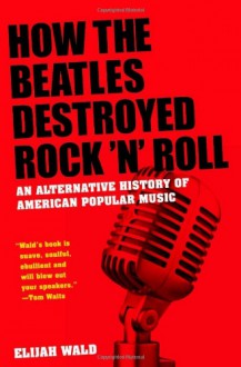 How the Beatles Destroyed Rock 'n' Roll: An Alternative History of American Popular Music - Elijah Wald