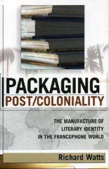 Packaging Post/Coloniality: The Manufacture of Literary Identity in the Francophone World - Richard Watts