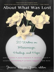 About What Was Lost: Twenty Writers on Miscarriage, Healing, and Hope - Jessica Gross