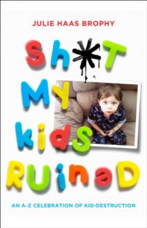 Sh*t My Kids Ruined: An A-Z Celebration of Kid-Destruction - Julie Haas Brophy