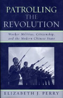 Patrolling the Revolution: Worker Militias, Citizenship, and the Modern Chinese State - Elizabeth J. Perry