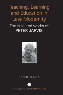 Teaching, Learning and Education in Late Modernity: The Selected Works of Peter Jarvis (World Library of Educationalists) - Peter Jarvis