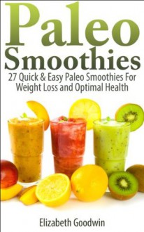 Paleo Smoothies: 27 Quick & Easy Paleo Smoothies For Weight Loss and Optimal Health - Elizabeth Goodwin