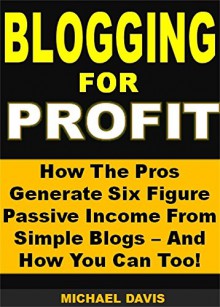 Blogging for Profit: How The Pros Generate Six Figure Passive Income From Simple Blogs - And How You Can Too! - Michael Davis