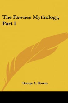 The Pawnee Mythology, Part I - George A. Dorsey