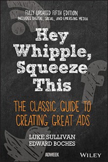 Hey, Whipple, Squeeze This: The Classic Guide to Creating Great Ads - Luke Sullivan, Edward Boches