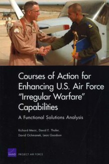 Courses of Action for Enhancing U.S. Air Force "Irregular Warfare" Capabilities: A Functional Solutions Analysis - Richard Mesic, David E. Thaler