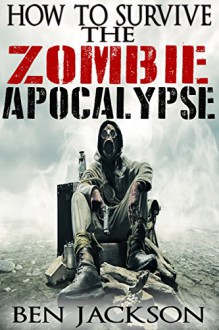 How To Survive The Zombie Apocalypse: The Complete Guide To Zombies, Apocalypse, And Survival. - Ben Jackson