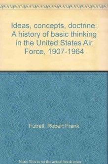 Ideas, concepts, doctrine: A history of basic thinking in the United States Air Force, 1907-1964 - Robert Frank Futrell