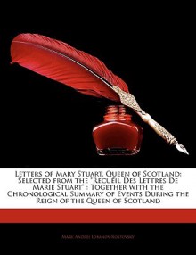 Letters of Mary Stuart, Queen of Scotland: Selected from the "Recueil Des Lettres de Marie Stuart": Together with the Chronological Summary of Events - Mary, Andrei Lobanov-Rostovsky